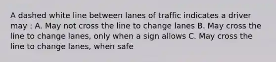 A dashed white line between lanes of traffic indicates a driver may : A. May not cross the line to change lanes B. May cross the line to change lanes, only when a sign allows C. May cross the line to change lanes, when safe