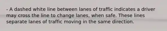 - A dashed white line between lanes of traffic indicates a driver may cross the line to change lanes, when safe. These lines separate lanes of traffic moving in the same direction.