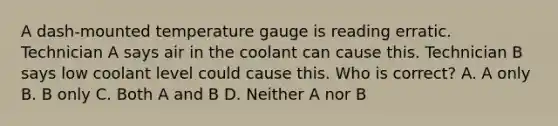 A dash-mounted temperature gauge is reading erratic. Technician A says air in the coolant can cause this. Technician B says low coolant level could cause this. Who is correct? A. A only B. B only C. Both A and B D. Neither A nor B