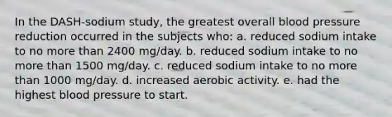 In the DASH-sodium study, the greatest overall blood pressure reduction occurred in the subjects who: a. reduced sodium intake to no more than 2400 mg/day. b. reduced sodium intake to no more than 1500 mg/day. c. reduced sodium intake to no more than 1000 mg/day. d. increased aerobic activity. e. had the highest blood pressure to start.