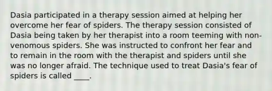 Dasia participated in a therapy session aimed at helping her overcome her fear of spiders. The therapy session consisted of Dasia being taken by her therapist into a room teeming with non-venomous spiders. She was instructed to confront her fear and to remain in the room with the therapist and spiders until she was no longer afraid. The technique used to treat Dasia's fear of spiders is called ____.