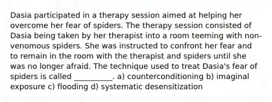 Dasia participated in a therapy session aimed at helping her overcome her fear of spiders. The therapy session consisted of Dasia being taken by her therapist into a room teeming with non-venomous spiders. She was instructed to confront her fear and to remain in the room with the therapist and spiders until she was no longer afraid. The technique used to treat Dasia's fear of spiders is called __________. a) counterconditioning b) imaginal exposure c) flooding d) systematic desensitization