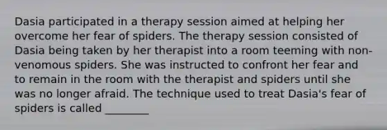 Dasia participated in a therapy session aimed at helping her overcome her fear of spiders. The therapy session consisted of Dasia being taken by her therapist into a room teeming with non-venomous spiders. She was instructed to confront her fear and to remain in the room with the therapist and spiders until she was no longer afraid. The technique used to treat Dasia's fear of spiders is called ________