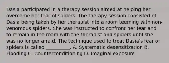 Dasia participated in a therapy session aimed at helping her overcome her fear of spiders. The therapy session consisted of Dasia being taken by her therapist into a room teeming with non-venomous spiders. She was instructed to confront her fear and to remain in the room with the therapist and spiders until she was no longer afraid. The technique used to treat Dasia's fear of spiders is called __________. A. Systematic desensitization B. Flooding C. Counterconditioning D. Imaginal exposure