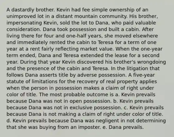 A dastardly brother. Kevin had fee simple ownership of an unimproved lot in a distant mountain community. His brother, impersonating Kevin, sold the lot to Dana, who paid valuable consideration. Dana took possession and built a cabin. After living there for four and one-half years, she moved elsewhere and immediately rented the cabin to Teresa for a term of one year at a rent fairly reflecting market value. When the one-year term ended, Dana and Teresa extended the lease for a second year. During that year Kevin discovered his brother's wrongdoing and the presence of the cabin and Teresa. In the litigation that follows Dana asserts title by adverse possession. A five-year statute of limitations for the recovery of real property applies when the person in possession makes a claim of right under color of title. The most probable outcome is a. Kevin prevails because Dana was not in open possession. b. Kevin prevails because Dana was not in exclusive possession. c. Kevin prevails because Dana is not making a claim of right under color of title. d. Kevin prevails because Dana was negligent in not determining that she was buying from an imposter. e. Dana prevails.