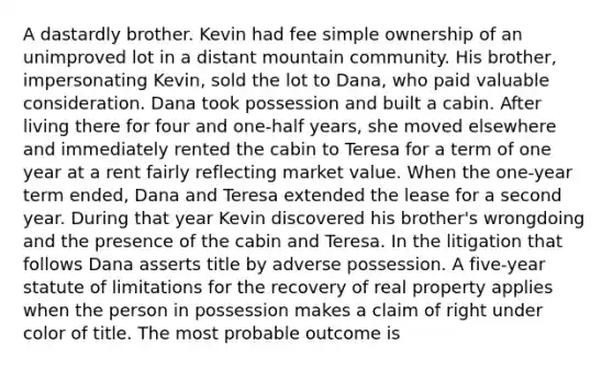 A dastardly brother. Kevin had fee simple ownership of an unimproved lot in a distant mountain community. His brother, impersonating Kevin, sold the lot to Dana, who paid valuable consideration. Dana took possession and built a cabin. After living there for four and one-half years, she moved elsewhere and immediately rented the cabin to Teresa for a term of one year at a rent fairly reflecting market value. When the one-year term ended, Dana and Teresa extended the lease for a second year. During that year Kevin discovered his brother's wrongdoing and the presence of the cabin and Teresa. In the litigation that follows Dana asserts title by adverse possession. A five-year statute of limitations for the recovery of real property applies when the person in possession makes a claim of right under color of title. The most probable outcome is