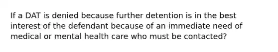 If a DAT is denied because further detention is in the best interest of the defendant because of an immediate need of medical or mental health care who must be contacted?