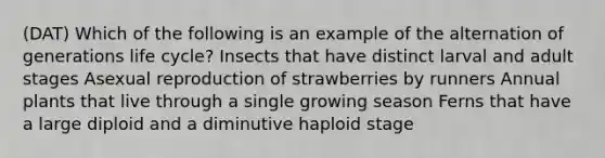 (DAT) Which of the following is an example of the alternation of generations life cycle? Insects that have distinct larval and adult stages Asexual reproduction of strawberries by runners Annual plants that live through a single growing season Ferns that have a large diploid and a diminutive haploid stage