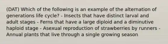 (DAT) Which of the following is an example of the alternation of generations life cycle? - Insects that have distinct larval and adult stages - Ferns that have a large diploid and a diminutive haploid stage - Asexual reproduction of strawberries by runners - Annual plants that live through a single growing season