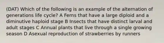 (DAT) Which of the following is an example of the alternation of generations life cycle? A Ferns that have a large diploid and a diminutive haploid stage B Insects that have distinct larval and adult stages C Annual plants that live through a single growing season D Asexual reproduction of strawberries by runners