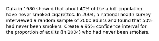 Data in 1980 showed that about 40% of the adult population have never smoked cigarettes. In 2004, a national health survey interviewed a random sample of 2000 adults and found that 50% had never been smokers. Create a 95% confidence interval for the proportion of adults (in 2004) who had never been smokers.