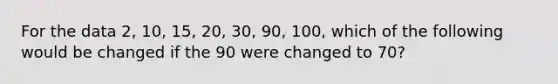 For the data 2, 10, 15, 20, 30, 90, 100, which of the following would be changed if the 90 were changed to 70?