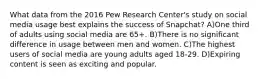 What data from the 2016 Pew Research Center's study on social media usage best explains the success of Snapchat? A)One third of adults using social media are 65+. B)There is no significant difference in usage between men and women. C)The highest users of social media are young adults aged 18-29. D)Expiring content is seen as exciting and popular.