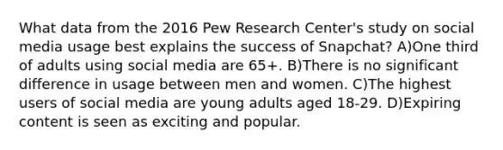 What data from the 2016 Pew Research Center's study on social media usage best explains the success of Snapchat? A)One third of adults using social media are 65+. B)There is no significant difference in usage between men and women. C)The highest users of social media are young adults aged 18-29. D)Expiring content is seen as exciting and popular.