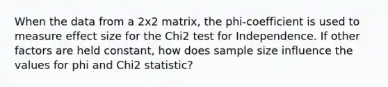 When the data from a 2x2 matrix, the phi-coefficient is used to measure effect size for the Chi2 test for Independence. If other factors are held constant, how does sample size influence the values for phi and Chi2 statistic?