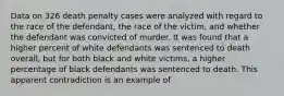 Data on 326 death penalty cases were analyzed with regard to the race of the defendant, the race of the victim, and whether the defendant was convicted of murder. It was found that a higher percent of white defendants was sentenced to death overall, but for both black and white victims, a higher percentage of black defendants was sentenced to death. This apparent contradiction is an example of