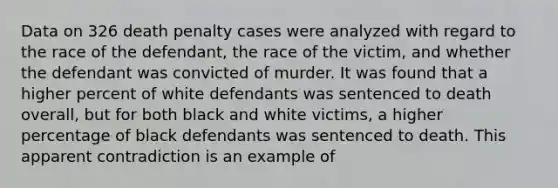 Data on 326 death penalty cases were analyzed with regard to the race of the defendant, the race of the victim, and whether the defendant was convicted of murder. It was found that a higher percent of white defendants was sentenced to death overall, but for both black and white victims, a higher percentage of black defendants was sentenced to death. This apparent contradiction is an example of