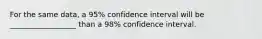 For the same data, a 95% confidence interval will be __________________ than a 98% confidence interval.