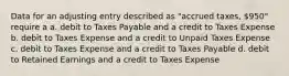 Data for an adjusting entry described as "accrued taxes, 950" require a a. debit to Taxes Payable and a credit to Taxes Expense b. debit to Taxes Expense and a credit to Unpaid Taxes Expense c. debit to Taxes Expense and a credit to Taxes Payable d. debit to Retained Earnings and a credit to Taxes Expense