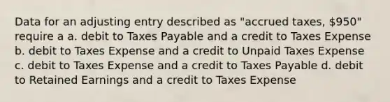 Data for an adjusting entry described as "accrued taxes, 950" require a a. debit to Taxes Payable and a credit to Taxes Expense b. debit to Taxes Expense and a credit to Unpaid Taxes Expense c. debit to Taxes Expense and a credit to Taxes Payable d. debit to Retained Earnings and a credit to Taxes Expense