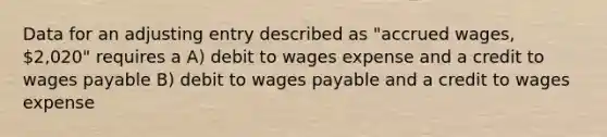 Data for an adjusting entry described as "accrued wages, 2,020" requires a A) debit to wages expense and a credit to wages payable B) debit to wages payable and a credit to wages expense