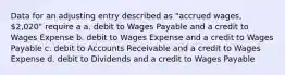 Data for an adjusting entry described as "accrued wages, 2,020" require a a. debit to Wages Payable and a credit to Wages Expense b. debit to Wages Expense and a credit to Wages Payable c. debit to Accounts Receivable and a credit to Wages Expense d. debit to Dividends and a credit to Wages Payable