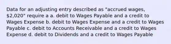 Data for an adjusting entry described as "accrued wages, 2,020" require a a. debit to Wages Payable and a credit to Wages Expense b. debit to Wages Expense and a credit to Wages Payable c. debit to Accounts Receivable and a credit to Wages Expense d. debit to Dividends and a credit to Wages Payable