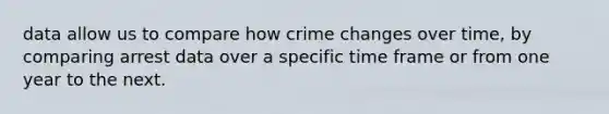 data allow us to compare how crime changes over time, by comparing arrest data over a specific time frame or from one year to the next.