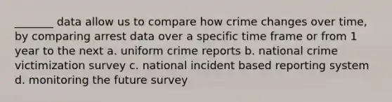 _______ data allow us to compare how crime changes over time, by comparing arrest data over a specific time frame or from 1 year to the next a. uniform crime reports b. national crime victimization survey c. national incident based reporting system d. monitoring the future survey