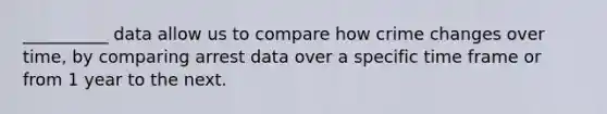 __________ data allow us to compare how crime changes over time, by comparing arrest data over a specific time frame or from 1 year to the next.