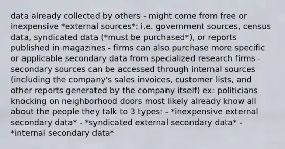 data already collected by others - might come from free or inexpensive *external sources*: i.e. government sources, census data, syndicated data (*must be purchased*), or reports published in magazines - firms can also purchase more specific or applicable secondary data from specialized research firms - secondary sources can be accessed through internal sources (including the company's sales invoices, customer lists, and other reports generated by the company itself) ex: politicians knocking on neighborhood doors most likely already know all about the people they talk to 3 types: - *inexpensive external secondary data* - *syndicated external secondary data* - *internal secondary data*