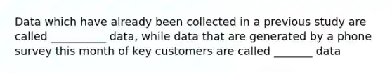 Data which have already been collected in a previous study are called __________ data, while data that are generated by a phone survey this month of key customers are called _______ data