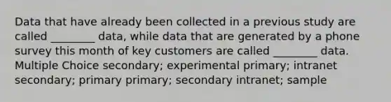 Data that have already been collected in a previous study are called ________ data, while data that are generated by a phone survey this month of key customers are called ________ data. Multiple Choice secondary; experimental primary; intranet secondary; primary primary; secondary intranet; sample