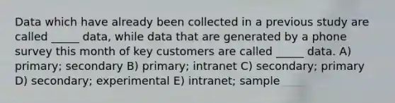 Data which have already been collected in a previous study are called _____ data, while data that are generated by a phone survey this month of key customers are called _____ data. A) primary; secondary B) primary; intranet C) secondary; primary D) secondary; experimental E) intranet; sample