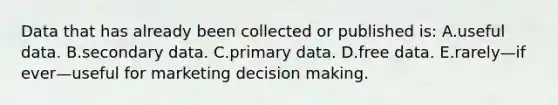 Data that has already been collected or published is: A.useful data. B.secondary data. C.primary data. D.free data. E.rarely—if ever—useful for marketing decision making.