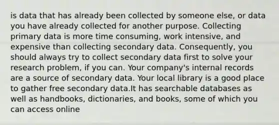 is data that has already been collected by someone else, or data you have already collected for another purpose. Collecting primary data is more time consuming, work intensive, and expensive than collecting secondary data. Consequently, you should always try to collect secondary data first to solve your research problem, if you can. Your company's internal records are a source of secondary data. Your local library is a good place to gather free secondary data.It has searchable databases as well as handbooks, dictionaries, and books, some of which you can access online