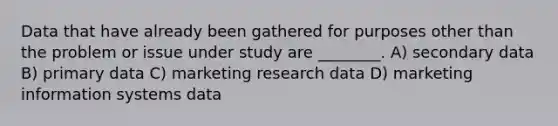 Data that have already been gathered for purposes other than the problem or issue under study are ________. A) secondary data B) primary data C) marketing research data D) marketing information systems data