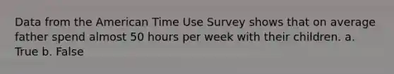 Data from the American Time Use Survey shows that on average father spend almost 50 hours per week with their children. a. True b. False