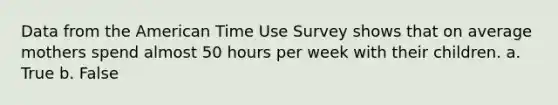 Data from the American Time Use Survey shows that on average mothers spend almost 50 hours per week with their children. a. True b. False