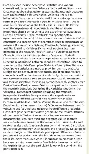 Data analyses include descriptive statistics and various correlational computations Data can be biased and inaccurate Data may not be collected for answering the research question Data Organization and Descriptive Statistics Deals with information Deception - provide participants a deceptive cover story or give false information Decide on Alpha level - this is usually .05 Decide on Alpha level - this is usually .05 Decide what the experimental hypothesis is and the alternate hypothesis should correspond to the experimental hypothesis Define Constructs Define constructs via specific sets of operations used to manipulate or measure the constructs Define constructs via specific sets of operations used to manipulate or measure the constructs Defining Constructs Defining, Measuring, and Manipulating Variables Demand characteristics - the demands of the research result in certain outcomes Demand Characteristics and related problems Dependent Variable Dependent variable is test score Dependent variable is test score Describe relationships between variables Descriptive - used to summarize the data Descriptive Statistics Descriptive Statistics Descriptive statistics are used to provide summary statistics Design can be observation, treatment, and then observation; comparison will be no treatment - this design is pretest posttest non-equivalent design Design can be observation, treatment, and then observation; there is no comparison with another group Design Issues Design Issues Design of experiment - depends on the research questions Designing the Variables Designing the Variables - Dependent Variable Designing the Variables -Independent variable Designs where the experiments are conducted in the real world or field rather than in a lab Determine Alpha level, critical Z value Develop and test theories Deviation from the mean = (x - `x) Differences between s and S versus m and `x Different measures have different properties Difficult to generalize Difficult to generalize the results Diffusion of treatment Diffusion of treatment Discrete Measures - measures that can take fixed and separate values Discrete versus Continuous Measures Discussion - discusses results and relates results back to research question and models Discussion of Descriptive Research Distributions and probability Do not need random assignment to distribute participant differences Does not just depend on scales - can also include other measures Does the instrument measures what it is suppose to measure? Done because or to increase realism Double-blind research - neither the experimenter nor the participant know which condition the participant is in