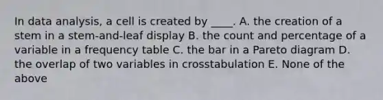 In data analysis, a cell is created by ____. A. the creation of a stem in a stem-and-leaf display B. the count and percentage of a variable in a frequency table C. the bar in a Pareto diagram D. the overlap of two variables in crosstabulation E. None of the above