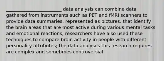 ________________________ data analysis can combine data gathered from instruments such as PET and fMRI scanners to provide data summaries, represented as pictures, that identify the brain areas that are most active during various mental tasks and emotional reactions; researchers have also used these techniques to compare brain activity in people with different personality attributes; the data analyses this research requires are complex and sometimes controversial