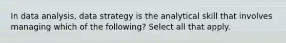 In data analysis, data strategy is the analytical skill that involves managing which of the following? Select all that apply.