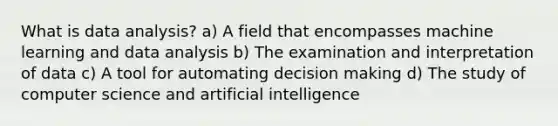 What is data analysis? a) A field that encompasses machine learning and data analysis b) The examination and interpretation of data c) A tool for automating decision making d) The study of computer science and artificial intelligence