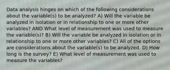 Data analysis hinges on which of the following considerations about the variable(s) to be analyzed? A) Will the variable be analyzed in isolation or in relationship to one or more other variables? AND What level of measurement was used to measure the variable(s)? B) Will the variable be analyzed in isolation or in relationship to one or more other variables? C) All of the options are considerations about the variable(s) to be analyzed. D) How long is the survey? E) What level of measurement was used to measure the variables?