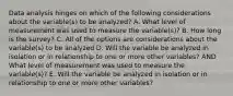 Data analysis hinges on which of the following considerations about the variable(s) to be analyzed? A. What level of measurement was used to measure the variable(s)? B. How long is the survey? C. All of the options are considerations about the variable(s) to be analyzed D. Will the variable be analyzed in isolation or in relationship to one or more other variables? AND What level of measurement was used to measure the variable(s)? E. Will the variable be analyzed in isolation or in relationship to one or more other variables?