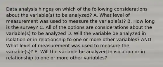 Data analysis hinges on which of the following considerations about the variable(s) to be analyzed? A. What level of measurement was used to measure the variable(s)? B. How long is the survey? C. All of the options are considerations about the variable(s) to be analyzed D. Will the variable be analyzed in isolation or in relationship to one or more other variables? AND What level of measurement was used to measure the variable(s)? E. Will the variable be analyzed in isolation or in relationship to one or more other variables?