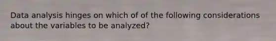 Data analysis hinges on which of of the following considerations about the variables to be analyzed?