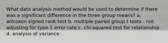 What data analysis method would be used to determine if there was a significant difference in the three group means? a. wilcoxon signed rank test b. multiple paired group t tests - not adjusting for type 1 error rate c. chi-squared test for relationship d. analysis of variance