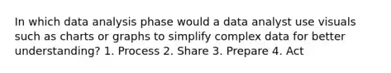 In which <a href='https://www.questionai.com/knowledge/kvJiACLfX2-data-analysis' class='anchor-knowledge'>data analysis</a> phase would a data analyst use visuals such as charts or graphs to simplify complex data for better understanding? 1. Process 2. Share 3. Prepare 4. Act